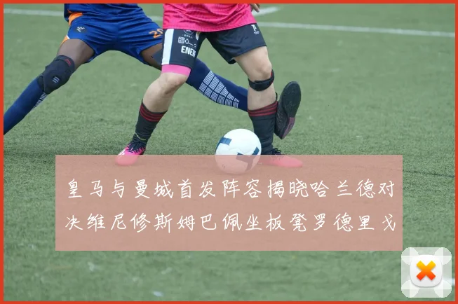 皇马与曼城首发阵容揭晓哈兰德对决维尼修斯姆巴佩坐板凳罗德里戈出战