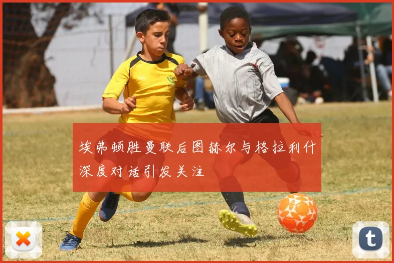 埃弗顿胜曼联后图赫尔与格拉利什深度对话引发关注