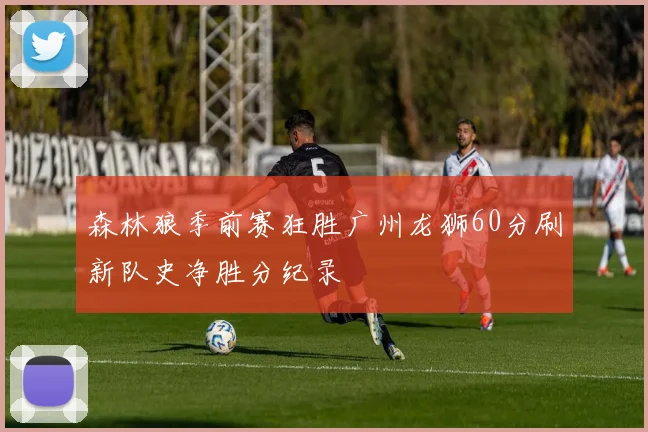 森林狼季前赛狂胜广州龙狮60分刷新队史净胜分纪录