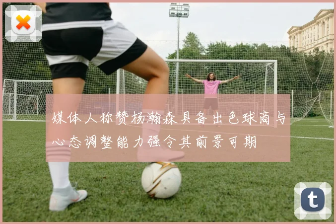 媒体人称赞杨瀚森具备出色球商与心态调整能力强令其前景可期