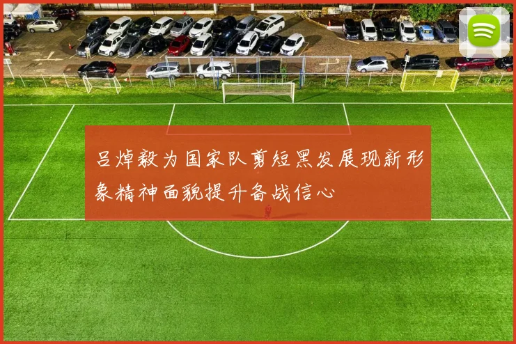 吕焯毅为国家队剪短黑发展现新形象精神面貌提升备战信心