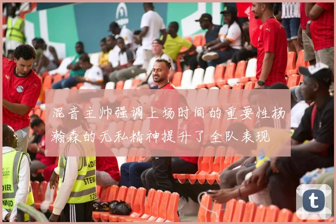 混音主帅强调上场时间的重要性杨瀚森的无私精神提升了全队表现