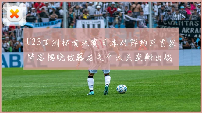 U23亚洲杯淘汰赛日本对阵约旦首发阵容揭晓佐藤龙之介大关友翔出战