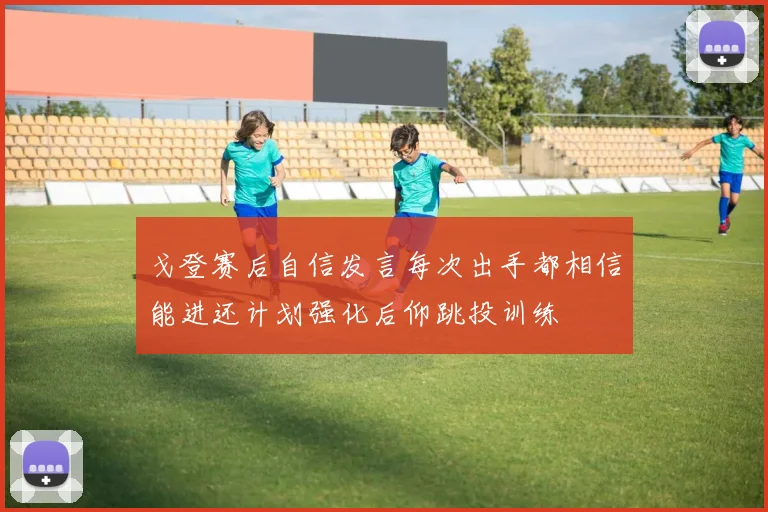 戈登赛后自信发言每次出手都相信能进还计划强化后仰跳投训练