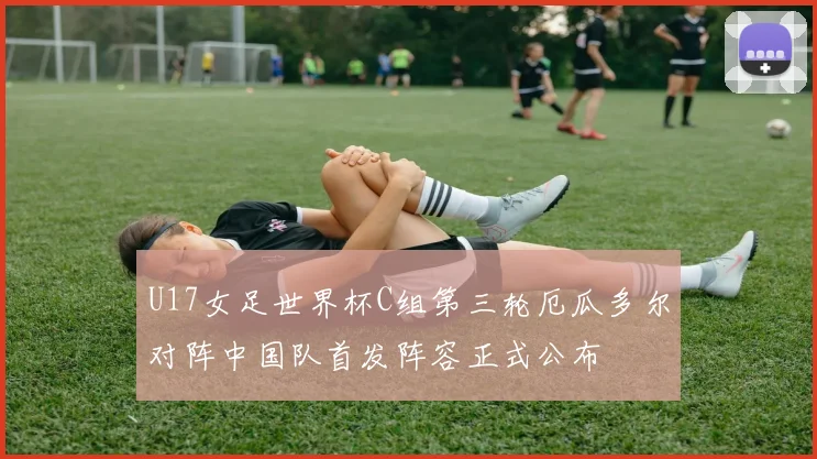 U17女足世界杯C组第三轮厄瓜多尔对阵中国队首发阵容正式公布