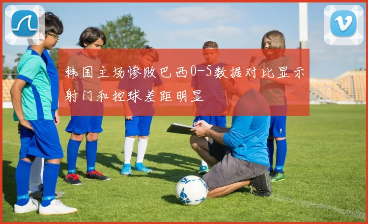 韩国主场惨败巴西0-5数据对比显示射门和控球差距明显
