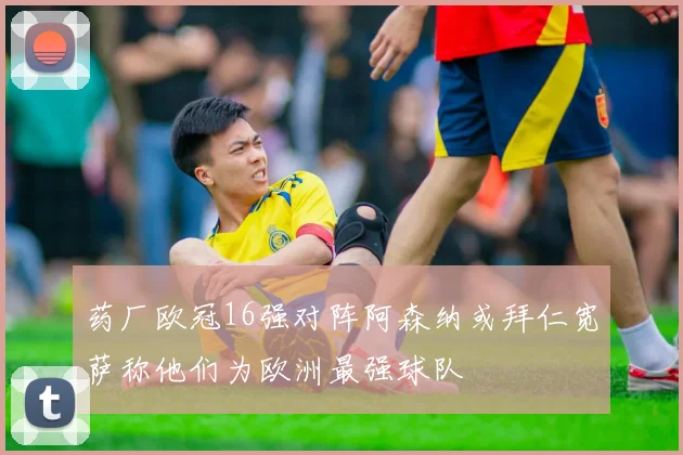 药厂欧冠16强对阵阿森纳或拜仁宽萨称他们为欧洲最强球队