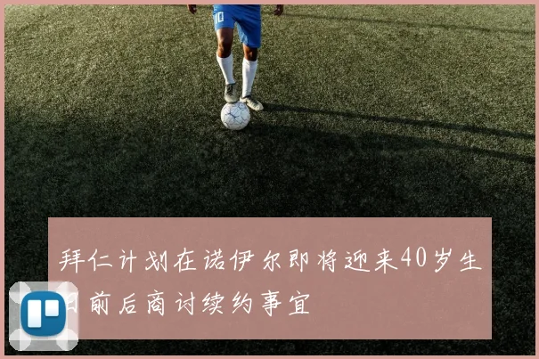 拜仁计划在诺伊尔即将迎来40岁生日前后商讨续约事宜