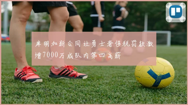 库明加新合同让勇士奢侈税罚款激增7000万成队内第四高薪