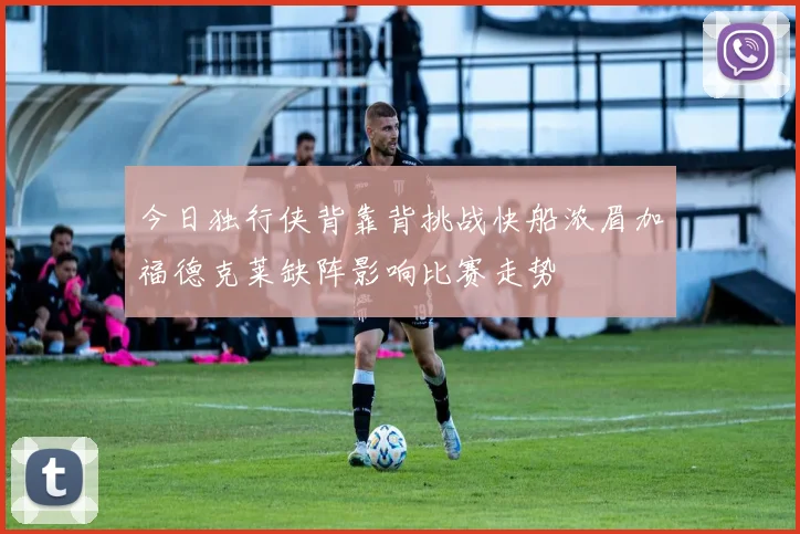 今日独行侠背靠背挑战快船浓眉加福德克莱缺阵影响比赛走势