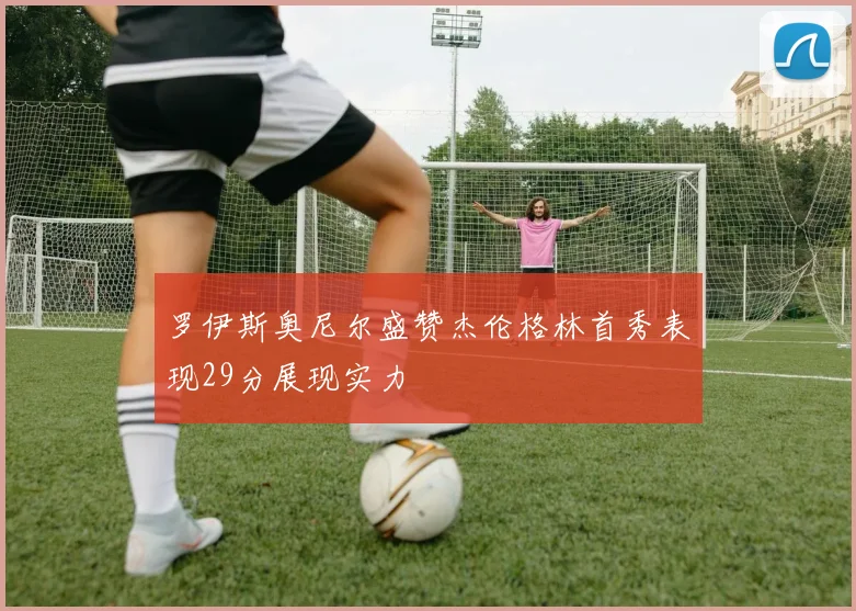 罗伊斯奥尼尔盛赞杰伦格林首秀表现29分展现实力