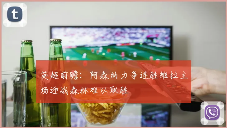 英超前瞻：阿森纳力争连胜维拉主场迎战森林难以取胜