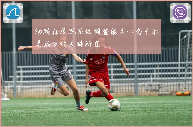 杨瀚森展现无敌调整能力心态平和是成功的关键所在