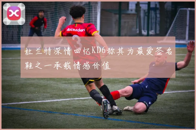 杜兰特深情回忆KD6称其为最爱签名鞋之一承载情感价值