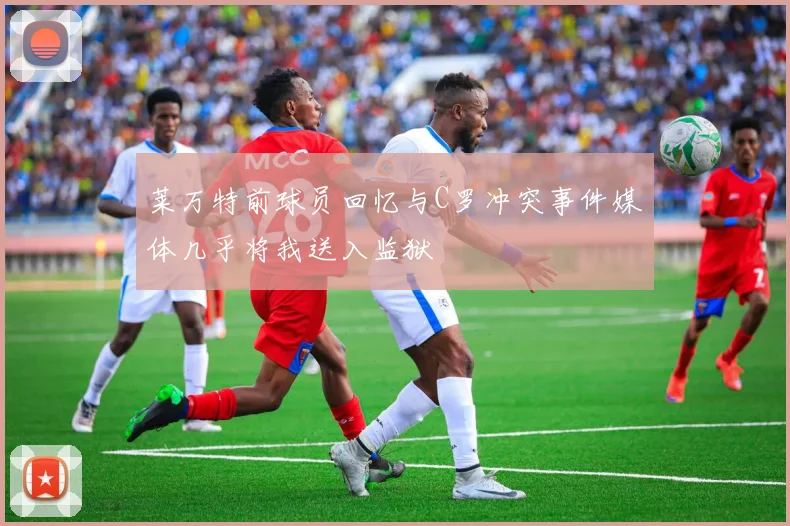 莱万特前球员回忆与C罗冲突事件媒体几乎将我送入监狱