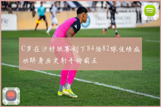 C罗在沙特联赛创下84场82球佳绩成功跻身历史射手榜前五