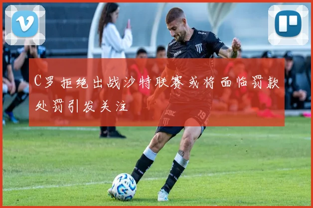 C罗拒绝出战沙特联赛或将面临罚款处罚引发关注