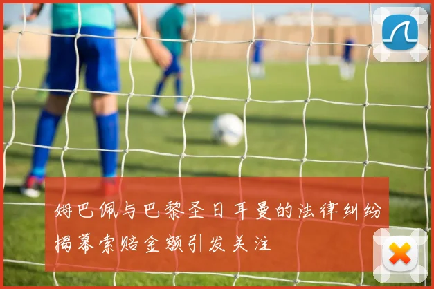 姆巴佩与巴黎圣日耳曼的法律纠纷揭幕索赔金额引发关注