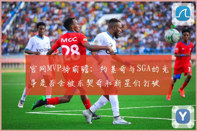 官网MVP榜前瞻：约基奇与SGA的竞争是否会被东契奇和新星们打破