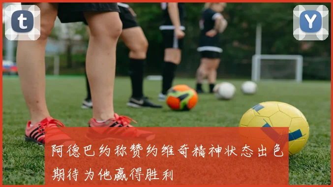 阿德巴约称赞约维奇精神状态出色期待为他赢得胜利
